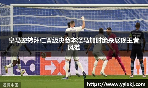 皇马逆转拜仁晋级决赛本泽马加时绝杀展现王者风范