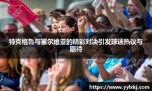 特克格鲁与塞尔维亚的精彩对决引发球迷热议与期待
